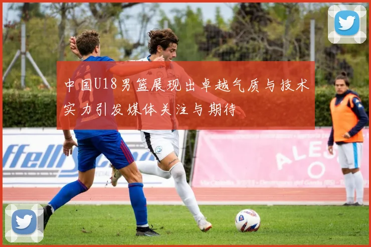 中国U18男篮展现出卓越气质与技术实力引发媒体关注与期待