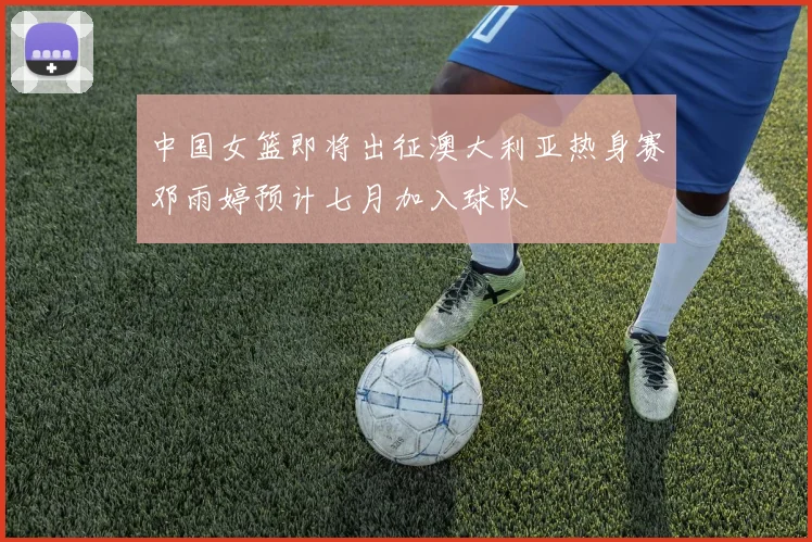 中国女篮即将出征澳大利亚热身赛邓雨婷预计七月加入球队