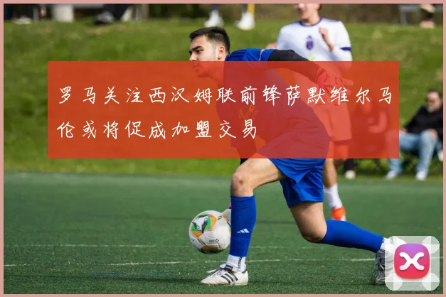 罗马关注西汉姆联前锋萨默维尔马伦或将促成加盟交易