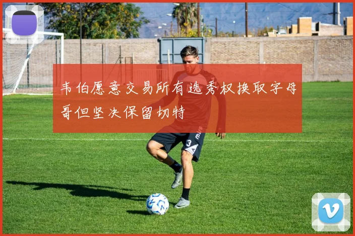 韦伯愿意交易所有选秀权换取字母哥但坚决保留切特