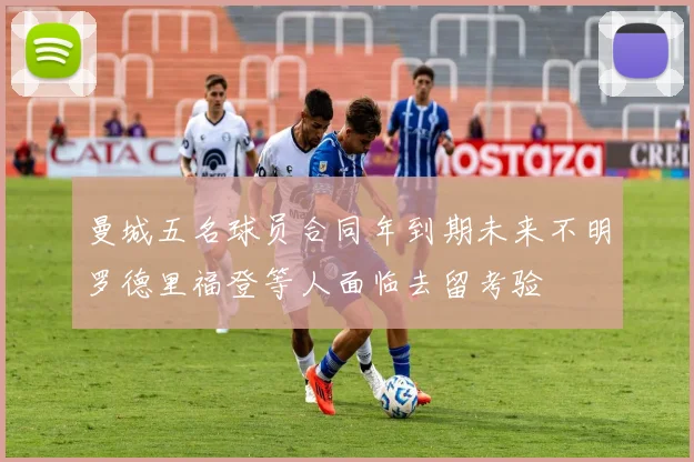 曼城五名球员合同年到期未来不明罗德里福登等人面临去留考验