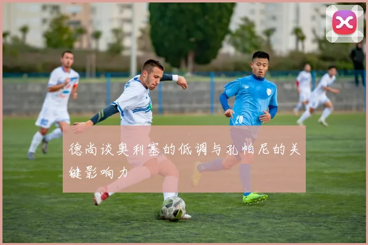 德尚谈奥利塞的低调与孔帕尼的关键影响力