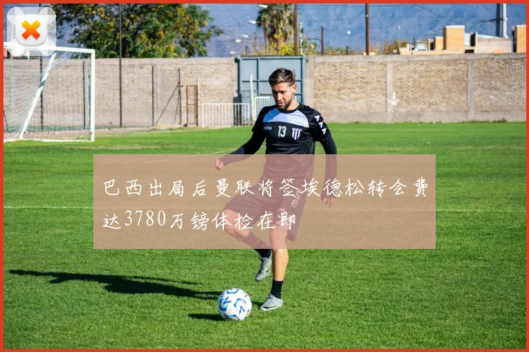 巴西出局后曼联将签埃德松转会费达3780万镑体检在即