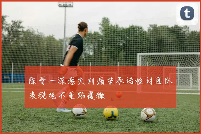 陈晋一深感失利痛苦承诺检讨团队表现绝不重蹈覆辙