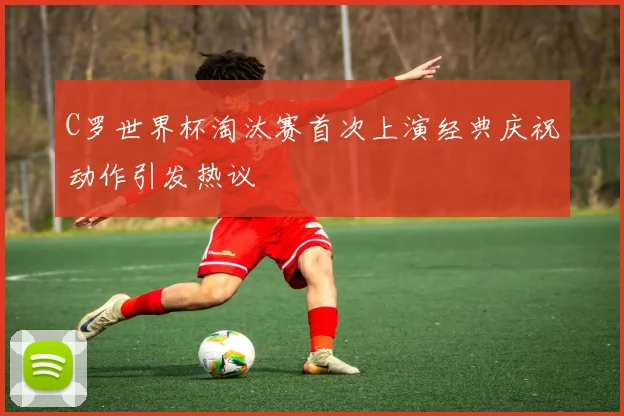 C罗世界杯淘汰赛首次上演经典庆祝动作引发热议