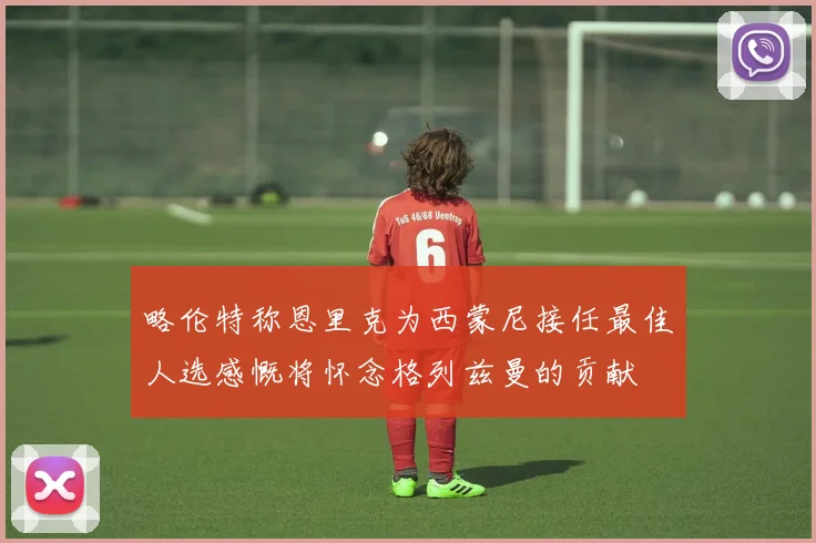 略伦特称恩里克为西蒙尼接任最佳人选感慨将怀念格列兹曼的贡献