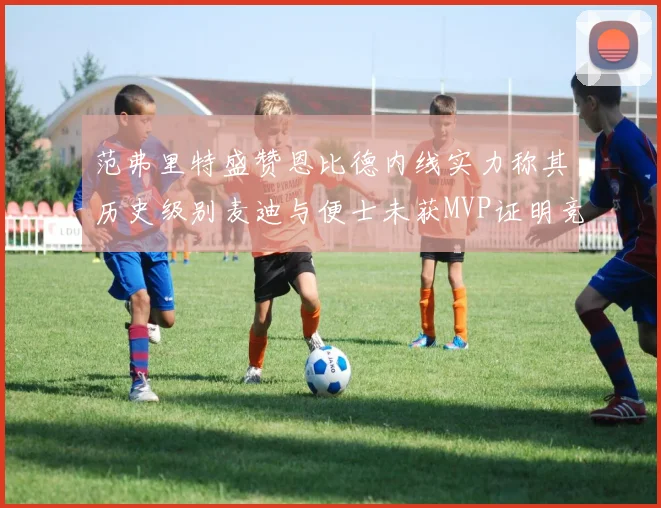 范弗里特盛赞恩比德内线实力称其历史级别麦迪与便士未获MVP证明竞争激烈