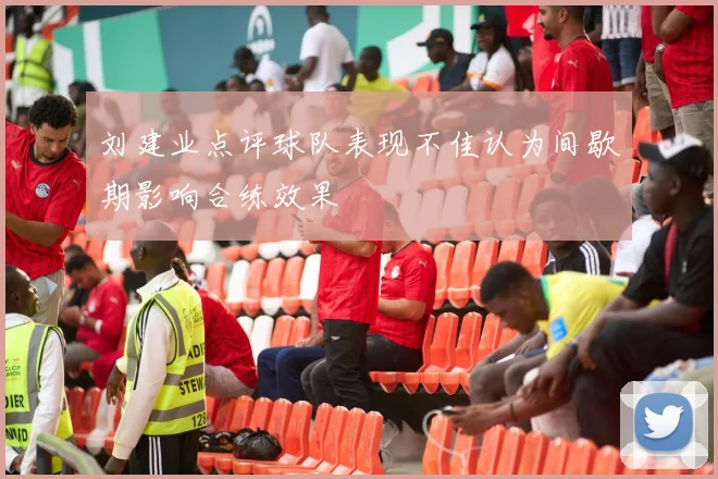 刘建业点评球队表现不佳认为间歇期影响合练效果