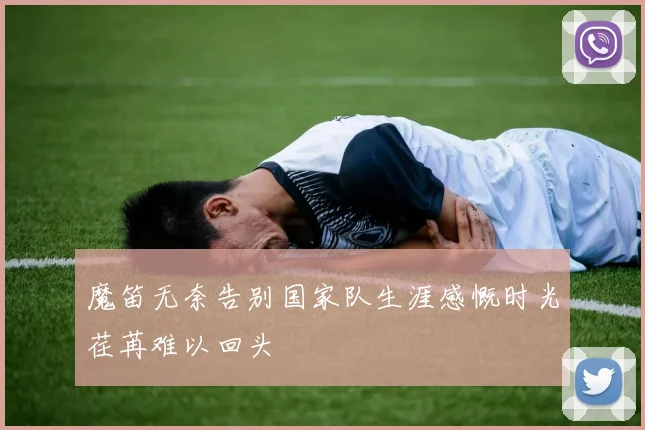 魔笛无奈告别国家队生涯感慨时光荏苒难以回头