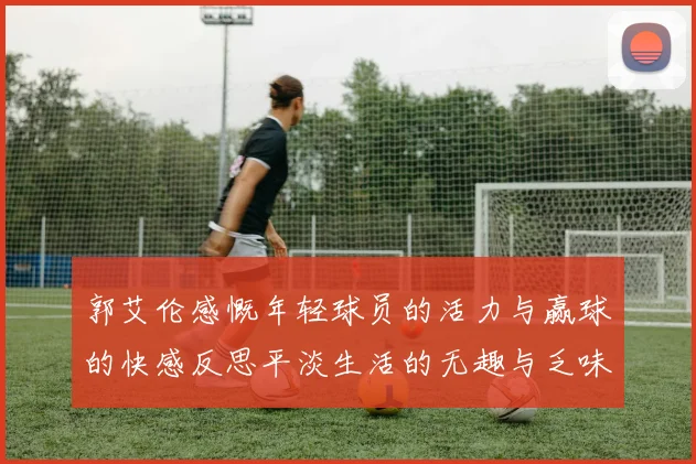 郭艾伦感慨年轻球员的活力与赢球的快感反思平淡生活的无趣与乏味