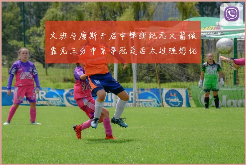 文班与唐斯开启中锋新纪元火箭依靠无三分申京争冠是否太过理想化