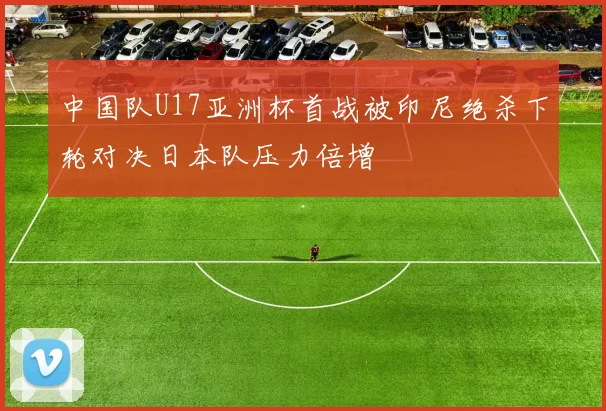 中国队U17亚洲杯首战被印尼绝杀下轮对决日本队压力倍增