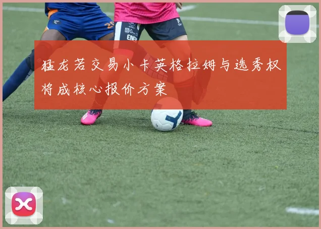 猛龙若交易小卡英格拉姆与选秀权将成核心报价方案