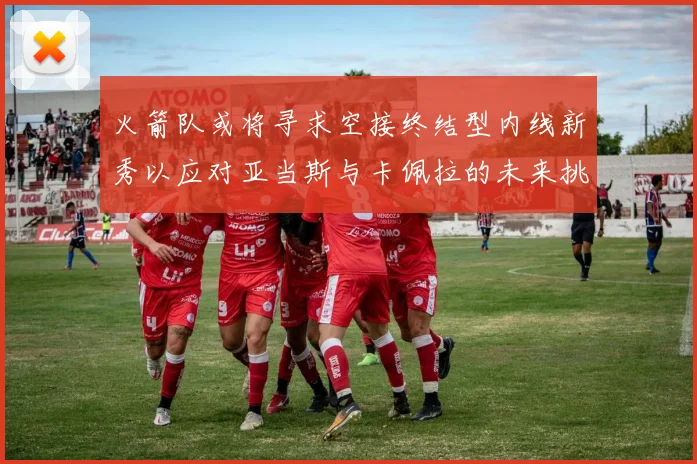 火箭队或将寻求空接终结型内线新秀以应对亚当斯与卡佩拉的未来挑战