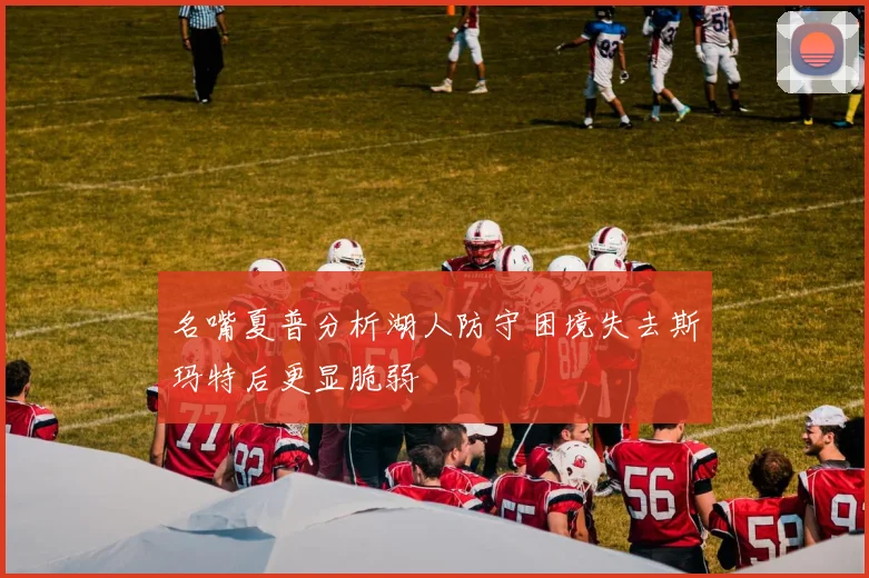 名嘴夏普分析湖人防守困境失去斯玛特后更显脆弱