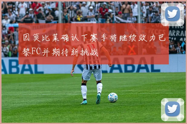 因莫比莱确认下赛季将继续效力巴黎FC并期待新挑战