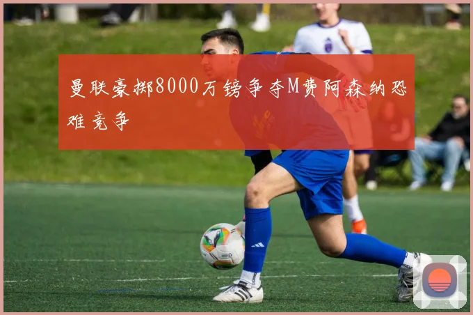 曼联豪掷8000万镑争夺M费阿森纳恐难竞争