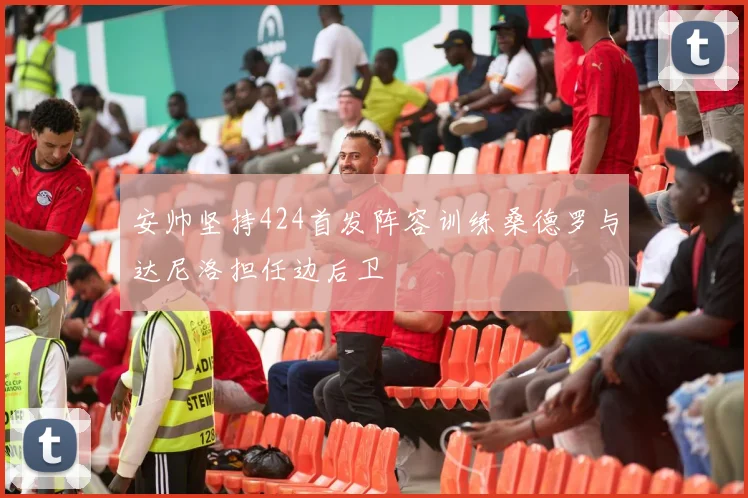 安帅坚持424首发阵容训练桑德罗与达尼洛担任边后卫